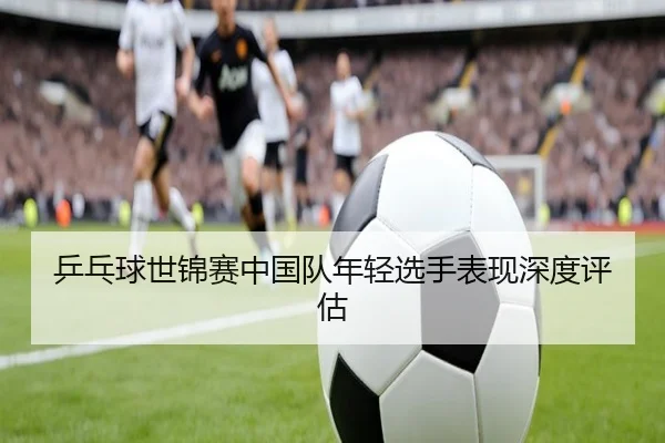 乒乓球世锦赛中国队年轻选手表现深度评估